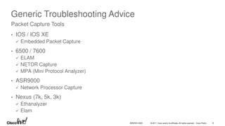 © 2017 Cisco and/or its affiliates. All rights reserved. Cisco Public 8
BRKRST-3320
Generic Troubleshooting Advice
• IOS / IOS XE
 Embedded Packet Capture
• 6500 / 7600
 ELAM
 NETDR Capture
 MPA (Mini Protocol Analyzer)
• ASR9000
 Network Processor Capture
• Nexus (7k, 5k, 3k)
 Ethanalyzer
 Elam
Packet Capture Tools
 