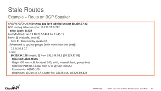 © 2017 Cisco and/or its affiliates. All rights reserved. Cisco Public
Stale Routes
Example – Route on BGP Speaker
RP/0/RSP0/CPU0:RR1#show bgp ipv4 labeled-unicast 10.229.37.92
BGP routing table entry for 10.229.37.92/32
Local Label: 25528
Last Modified: Jan 13 10:20:52.424 for 11:45:15
Paths: (1 available, best #1)
Path #1: Received by speaker 0
Advertised to update-groups (with more than one peer):
0.1 0.2 0.3 0.7
Local
10.229.34.128 (metric 5) from 192.168.53.9 (10.229.37.92)
Received Label 26596
Origin IGP, metric 0, localpref 100, valid, internal, best, group-best
Received Path ID 1, Local Path ID 0, version 301642
Community: 65080:109
Originator: 10.229.37.92, Cluster list: 0.0.254.56, 10.229.34.128
BRKRST-3320 80
 