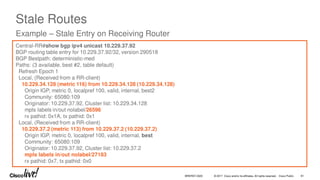 © 2017 Cisco and/or its affiliates. All rights reserved. Cisco Public
Stale Routes
Example – Stale Entry on Receiving Router
Central-RR#show bgp ipv4 unicast 10.229.37.92
BGP routing table entry for 10.229.37.92/32, version 290518
BGP Bestpath: deterministic-med
Paths: (3 available, best #2, table default)
Refresh Epoch 1
Local, (Received from a RR-client)
10.229.34.128 (metric 116) from 10.229.34.128 (10.229.34.128)
Origin IGP, metric 0, localpref 100, valid, internal, best2
Community: 65080:109
Originator: 10.229.37.92, Cluster list: 10.229.34.128
mpls labels in/out nolabel/26596
rx pathid: 0x1A, tx pathid: 0x1
Local, (Received from a RR-client)
10.229.37.2 (metric 113) from 10.229.37.2 (10.229.37.2)
Origin IGP, metric 0, localpref 100, valid, internal, best
Community: 65080:109
Originator: 10.229.37.92, Cluster list: 10.229.37.2
mpls labels in/out nolabel/27183
rx pathid: 0x7, tx pathid: 0x0
BRKRST-3320 81
 