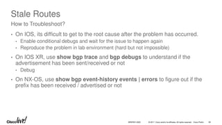 © 2017 Cisco and/or its affiliates. All rights reserved. Cisco Public
Stale Routes
• On IOS, its difficult to get to the root cause after the problem has occurred.
• Enable conditional debugs and wait for the issue to happen again
• Reproduce the problem in lab environment (hard but not impossible)
• On IOS XR, use show bgp trace and bgp debugs to understand if the
advertisement has been sent/received or not
• Debug
• On NX-OS, use show bgp event-history events | errors to figure out if the
prefix has been received / advertised or not
How to Troubleshoot?
BRKRST-3320 82
 