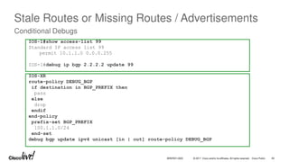 © 2017 Cisco and/or its affiliates. All rights reserved. Cisco Public
Stale Routes or Missing Routes / Advertisements
Conditional Debugs
IOS-1#show access-list 99
Standard IP access list 99
permit 10.1.1.0 0.0.0.255
IOS-1#debug ip bgp 2.2.2.2 update 99
IOS-XR
route-policy DEBUG_BGP
if destination in BGP_PREFIX then
pass
else
drop
endif
end-policy
prefix-set BGP_PREFIX
100.1.1.0/24
end-set
debug bgp update ipv4 unicast [in | out] route-policy DEBUG_BGP
BRKRST-3320 83
 