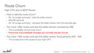 © 2017 Cisco and/or its affiliates. All rights reserved. Cisco Public
Route Churn
• How to identify route churn?
• Do “sh ip bgp summary”, note the table version
• Wait 60 seconds
• Do “sh ip bgp summary”, compare the table version from 60 seconds ago
• You have 150k routes and see the table version increase by 300
• This is probably normal route churn
• Know how many bestpath changes you normally see per minute
• You have 150k routes and see the table version fluctuating by 20K - 50k
• This is bad and is the cause of your high CPU
High CPU due to BGP Router
BRKRST-3320 86
 