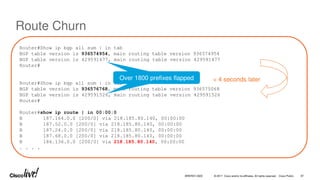 © 2017 Cisco and/or its affiliates. All rights reserved. Cisco Public
Route Churn
Router#Show ip bgp all sum | in tab
BGP table version is 936574954, main routing table version 936574954
BGP table version is 429591477, main routing table version 429591477
Router#
Router#Show ip bgp all sum | in tab
BGP table version is 936576768, main routing table version 936575068
BGP table version is 429591526, main routing table version 429591526
Router#
Router#show ip route | in 00:00:0
B 187.164.0.0 [200/0] via 218.185.80.140, 00:00:00
B 187.52.0.0 [200/0] via 218.185.80.140, 00:00:00
B 187.24.0.0 [200/0] via 218.185.80.140, 00:00:00
B 187.68.0.0 [200/0] via 218.185.80.140, 00:00:00
B 186.136.0.0 [200/0] via 218.185.80.140, 00:00:00
. . . .
Over 1800 prefixes flapped < 4 seconds later
BRKRST-3320 87
 