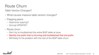 © 2017 Cisco and/or its affiliates. All rights reserved. Cisco Public
Route Churn
• What causes massive table version changes?
• Flapping peers
• Hold-timer expiring?
• Corrupt UPDATE?
• Route churn
• Don’t try to troubleshoot the entire BGP table at once
• Identify one prefix that is churning and troubleshoot that one prefix
• Will likely fix the problem with the rest of the BGP table churn
Table Version Changes?
BRKRST-3320 88
 