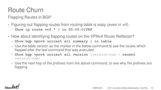 © 2017 Cisco and/or its affiliates. All rights reserved. Cisco Public
Route Churn
• Figuring out flapping routes from routing table is easy (even in vrf)
− Show ip route vrf * | in 00:00:0|VRF
• How about identifying flapping routes on the VPNv4 Route Reflector?
− Show bgp vpnv4 unicast all summary | in table
− Use the table version as the marker in the below command to see the routes which
flapped after the last command that was executed
− Show bgp vpnv4 unicast all version [version-num | recent
version-num]
− Use the next-hop of the prefixes from the above command, to see why the prefixes are
flapping
Flapping Routes in BGP
BRKRST-3320 89
 