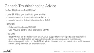 © 2017 Cisco and/or its affiliates. All rights reserved. Cisco Public 9
BRKRST-3320
Generic Troubleshooting Advice
• Use SPAN to get traffic to your sniffer
• monitor session 1 source interface Te2/4 rx
• monitor session 1 destination interface Te2/2
• IOS-XR
• Only supported on ASR-9000
• Use ACLs to control what packets to SPAN
• RSPAN
• “RSPAN has all the features of SPAN, plus support for source ports and destination
ports that are distributed across multiple switches, allowing one to monitor any
destination port located on the RSPAN VLAN. Hence, one can monitor the traffic on one
switch using a device on another switch.”
Sniffer Captures – Last Resort
 