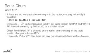 © 2017 Cisco and/or its affiliates. All rights reserved. Cisco Public
Route Churn
• If there are too many updates coming onto the router, one way to identify it
would be
• Show ip traffic | section TCP
• Symptom – TCP traffic increasing rapidly, but table version for IPv4 and VPNv4
AFI is only increasing by 200 or 300 or a smaller value
• Check for different AFI’s enabled on the router and checking for the table
version changes in those AFI’s
• Especially IPv6 or VPNv6 as those can have more impact with fewer prefixes flapping
Which AFI?
BRKRST-3320 92
 
