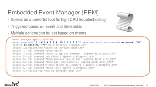 © 2017 Cisco and/or its affiliates. All rights reserved. Cisco Public
Embedded Event Manager (EEM)
• Serves as a powerful tool for high CPU troubleshooting
• Triggered based on event and thresholds
• Multiple actions can be set based on events
event manager applet HIGHCPU
event snmp oid "1.3.6.1.4.1.9.9.109.1.1.1.1.3.1" get-type exact entry-op gt entry-val "90"
exit-op lt exit-val "70" poll-interval 5 maxrun 200
action 1.0 syslog msg "START of TAC-EEM: High CPU"
action 1.1 cli command ”show clock"
action 1.3 cli command ”show ip bgp all summary | append disk0:proc_CPU"
action 2.0 cli command "sh clock | append disk0:proc_CPU"
action 2.1 cli command "show process cpu sorted | append disk0:proc_CPU“
action 2.2 cli command "show proc cpu history | append disk0:proc_CPU"
action 2.3 cli command " show ip bgp all summary | append disk0:proc_CPU"
action 3.1 cli command "show log | append disk0:proc_CPU"
action 4.0 syslog msg "END of TAC-EEM: High CPU"
BRKRST-3320 93
 