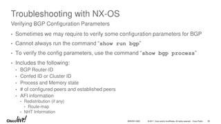 © 2017 Cisco and/or its affiliates. All rights reserved. Cisco Public
Troubleshooting with NX-OS
• Sometimes we may require to verify some configuration parameters for BGP
• Cannot always run the command “show run bgp”
• To verify the config parameters, use the command “show bgp process”
• Includes the following:
• BGP Router-ID
• Confed ID or Cluster ID
• Process and Memory state
• # of configured peers and established peers
• AFI information
• Redistribution (if any)
• Route-map
• NHT Information
Verifying BGP Configuration Parameters
BRKRST-3320 95
 