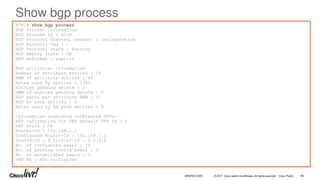 © 2017 Cisco and/or its affiliates. All rights reserved. Cisco Public
Show bgp process
N7K1# show bgp process
BGP Process Information
BGP Process ID : 5128
BGP Protocol Started, reason: : configuration
BGP Protocol Tag : 1
BGP Protocol State : Running
BGP Memory State : OK
BGP asformat : asplain
BGP attributes information
Number of attribute entries : 15
HWM of attribute entries : 49
Bytes used by entries : 1380
Entries pending delete : 0
HWM of entries pending delete : 0
BGP paths per attribute HWM : 11
BGP AS path entries : 0
Bytes used by AS path entries : 0
Information regarding configured VRFs:
BGP Information for VRF default VRF Id : 1
VRF state : UP
Router-ID : 192.168.1.1
Configured Router-ID : 192.168.1.1
Confed-ID : 0 Cluster-ID : 0.0.0.0
No. of configured peers : 10
No. of pending config peers : 0
No. of established peers : 0
VRF RD : Not configured
. . .
BRKRST-3320 96
 