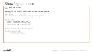 © 2017 Cisco and/or its affiliates. All rights reserved. Cisco Public
Show bgp process
N7K1# show bgp process
contd. . .
Information for address family IPv4 Unicast in VRF default
Table Id : 1
Table state : UP
Peers Active-peers Routes Paths Networks Aggregates
5 0 19 20 10 0
Redistribution
static, route-map static-bgp
direct, route-map rm-permit-all
eigrp, route-map rm-permit-all
Default-Information originate enabled
Nexthop trigger-delay
critical 3000 ms
non-critical 10000 ms
BRKRST-3320 97
 