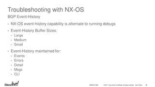 © 2017 Cisco and/or its affiliates. All rights reserved. Cisco Public
Troubleshooting with NX-OS
• NX-OS event-history capability is alternate to running debugs
• Event-History Buffer Sizes:
• Large
• Medium
• Small
• Event-History maintained for:
• Events
• Errors
• Detail
• Msgs
• CLI
BGP Event-History
BRKRST-3320 98
 