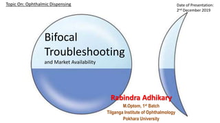 Bifocal
Troubleshooting
and Market Availability
Rabindra Adhikary
M.Optom, 1st Batch
Tilganga Institute of Ophthalmology
Pokhara University
Date of Presentation:
2nd December 2019
Topic On: Ophthalmic Dispensing
 
