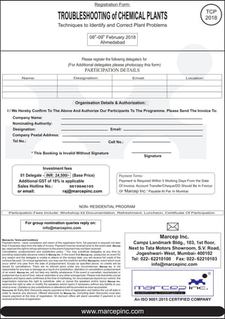 Please register the following delegate/s for
(For Additional delegates please photocopy this form)
Organisation Details & Authorization:
I / We Hereby Confirm To The Above And Authorize Our Participants To The Programme. Please Send The Invoice To:
Company Name:
Nominating Authority:
Designation: Email:
Company Postal Address:
Tel No.:
* This Booking is Invalid Without Signature
Signature
Participation Fees Include: Workshop kit Documentation, Refreshment, Luncheon, Certificate Of Participation
NON- RESIDENTIAL PROGRAM
Cell No.:
Marcep Inc. Terms and Conditions
Payment terms - Upon completion and return of the registration form, full payment is required not later
than 5 business days from the date of invoice. Payment must be received prior to the event date. Marcep
Inc. reserves the right to refuse admission to the event if payment has not been received.
Cancellation, postponement and substitution policy - You may substitute delegates at any time by
providing reasonable advance notice to Marcep Inc. In the event that Marcep Inc. postpones an event for
any reason and the delegate is unable to attend on the revised date, you will receive full credit of the
contract fee paid. On mutual agreement, you may use this credit for another Marcep Inc. event which must
occur within one year from the date of postponement. Except as specified above, no credits will be
issued for cancellations. There are no refunds given under any circumstances. Marcep Inc. is not
responsible for any loss or damage as a result of a substitution, alteration or cancellation/ postponement
of an event. Marcep Inc. will not take any liability whatsoever if the event is cancelled, rescheduled or
postponed due to act of God, natural calamities or any other emergencies. Please note that while course
speakers and topics were confirmed at the time of marketing, for circumstances beyond our control, the
organization reserves the right to substitute, alter or cancel the speakers and/or topics Marcep Inc.
reserves the right to alter or modify the speakers and/or topics if necessary without any liability to you
what so ever. Updates on any substitutions or alterations will be provided as soon as possible.
Discounts All 'Early Bird' Discounts require payment at time of registration and before the cut-off date in
order to receive any discount. Offered discounts by Marcep Inc. (including team discounts) must also
require payment at the time of registration. All discount offers will stand cancelled if payment is not
received at the time of registration.
For group nomination reply on:queries
info@marcepinc.com
Payment Terms:
Payment Is Required Within 5 Working Days From the Date
Of Invoice. Account Transfer/Cheque/DD Should Be In Favour
Of “Marcep Inc.” Payable At Par In Mumbai.
Investment fees
01 Delegate - INR: 24,500/- (Base Price)
Additional GST of 18% is applicable
Sales Hotline No.:
or email: raj@marcepinc.com
9619046105
Marcep Inc.
Campz Landmark Bldg., 103, 1st floor,
Next to Tata Motors Showroom, S.V. Road,
Jogeshwari- West, Mumbai- 400102
Tel: 022- 62210100 Fax: 022- 62210103
info@marcepinc.com
PARTICIPATION DETAILS
Name: Designation: Email: Location:
www.marcepinc.com
R
An ISO 9001:2015 CERTIFIED COMPANY
TROUBLESHOOTINGofCHEMICALPLANTS
Techniques to Identify and Correct Plant Problems
th th
08 -09 February 2018
Ahmedabad
TCP
2018
Registration Form:
 
