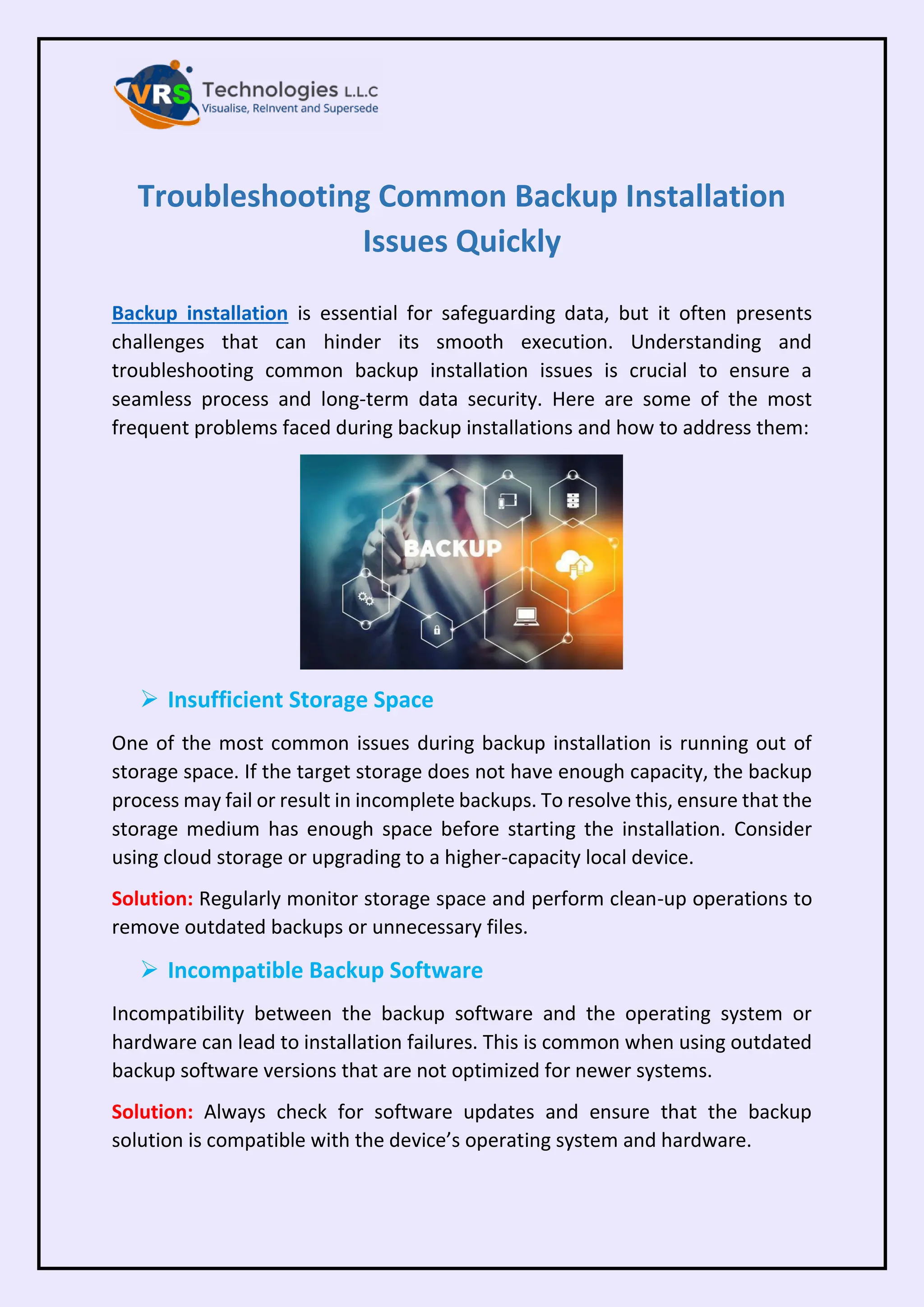 Troubleshooting Common Backup Installation
Issues Quickly
Backup installation is essential for safeguarding data, but it often presents
challenges that can hinder its smooth execution. Understanding and
troubleshooting common backup installation issues is crucial to ensure a
seamless process and long-term data security. Here are some of the most
frequent problems faced during backup installations and how to address them:
➢ Insufficient Storage Space
One of the most common issues during backup installation is running out of
storage space. If the target storage does not have enough capacity, the backup
process may fail or result in incomplete backups. To resolve this, ensure that the
storage medium has enough space before starting the installation. Consider
using cloud storage or upgrading to a higher-capacity local device.
Solution: Regularly monitor storage space and perform clean-up operations to
remove outdated backups or unnecessary files.
➢ Incompatible Backup Software
Incompatibility between the backup software and the operating system or
hardware can lead to installation failures. This is common when using outdated
backup software versions that are not optimized for newer systems.
Solution: Always check for software updates and ensure that the backup
solution is compatible with the device’s operating system and hardware.
 