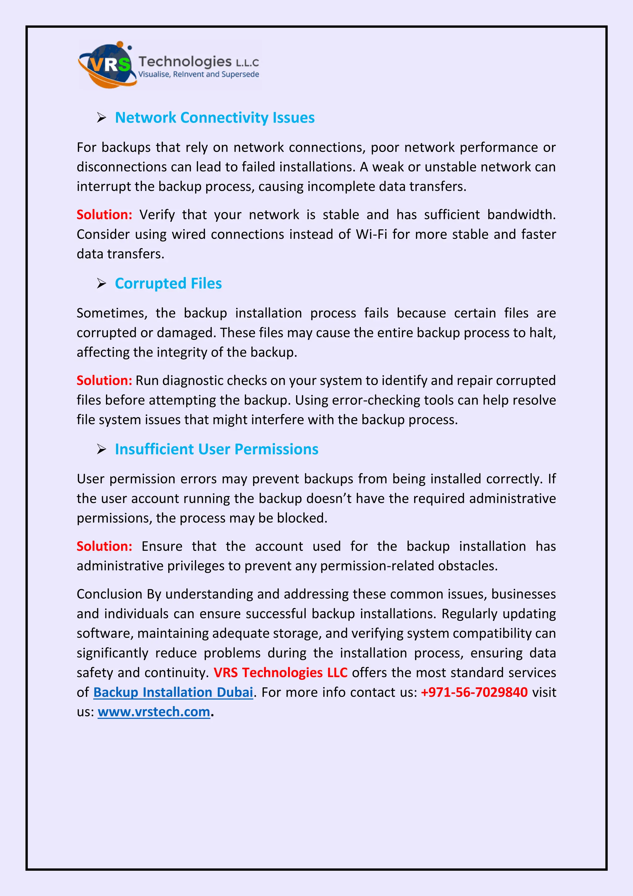 ➢ Network Connectivity Issues
For backups that rely on network connections, poor network performance or
disconnections can lead to failed installations. A weak or unstable network can
interrupt the backup process, causing incomplete data transfers.
Solution: Verify that your network is stable and has sufficient bandwidth.
Consider using wired connections instead of Wi-Fi for more stable and faster
data transfers.
➢ Corrupted Files
Sometimes, the backup installation process fails because certain files are
corrupted or damaged. These files may cause the entire backup process to halt,
affecting the integrity of the backup.
Solution: Run diagnostic checks on your system to identify and repair corrupted
files before attempting the backup. Using error-checking tools can help resolve
file system issues that might interfere with the backup process.
➢ Insufficient User Permissions
User permission errors may prevent backups from being installed correctly. If
the user account running the backup doesn’t have the required administrative
permissions, the process may be blocked.
Solution: Ensure that the account used for the backup installation has
administrative privileges to prevent any permission-related obstacles.
Conclusion By understanding and addressing these common issues, businesses
and individuals can ensure successful backup installations. Regularly updating
software, maintaining adequate storage, and verifying system compatibility can
significantly reduce problems during the installation process, ensuring data
safety and continuity. VRS Technologies LLC offers the most standard services
of Backup Installation Dubai. For more info contact us: +971-56-7029840 visit
us: www.vrstech.com.
 