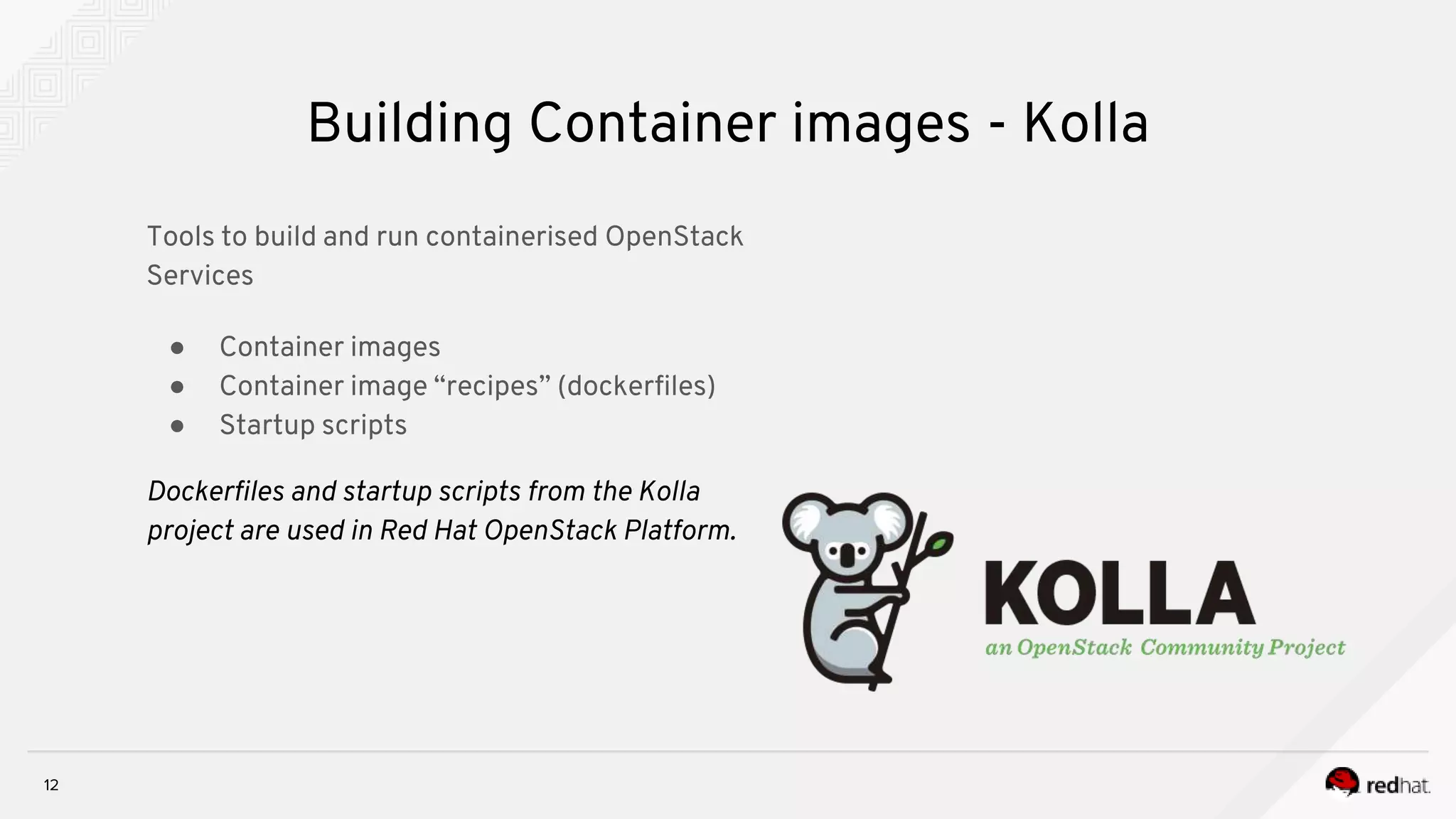 12
Building Container images - Kolla
Tools to build and run containerised OpenStack
Services
● Container images
● Container image “recipes” (dockerfiles)
● Startup scripts
Dockerfiles and startup scripts from the Kolla
project are used in Red Hat OpenStack Platform.
 