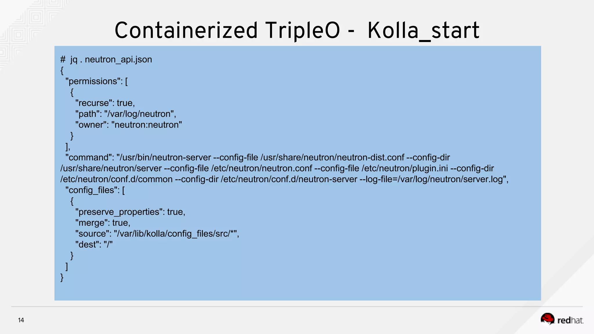 14
Containerized TripleO - Kolla_start
# jq . neutron_api.json
{
"permissions": [
{
"recurse": true,
"path": "/var/log/neutron",
"owner": "neutron:neutron"
}
],
"command": "/usr/bin/neutron-server --config-file /usr/share/neutron/neutron-dist.conf --config-dir
/usr/share/neutron/server --config-file /etc/neutron/neutron.conf --config-file /etc/neutron/plugin.ini --config-dir
/etc/neutron/conf.d/common --config-dir /etc/neutron/conf.d/neutron-server --log-file=/var/log/neutron/server.log",
"config_files": [
{
"preserve_properties": true,
"merge": true,
"source": "/var/lib/kolla/config_files/src/*",
"dest": "/"
}
]
}
 