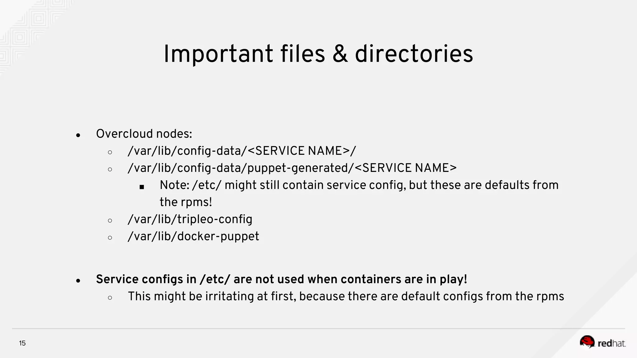 15
Important files & directories
● Overcloud nodes:
○ /var/lib/config-data/<SERVICE NAME>/
○ /var/lib/config-data/puppet-generated/<SERVICE NAME>
■ Note: /etc/ might still contain service config, but these are defaults from
the rpms!
○ /var/lib/tripleo-config
○ /var/lib/docker-puppet
● Service configs in /etc/ are not used when containers are in play!
○ This might be irritating at first, because there are default configs from the rpms
 