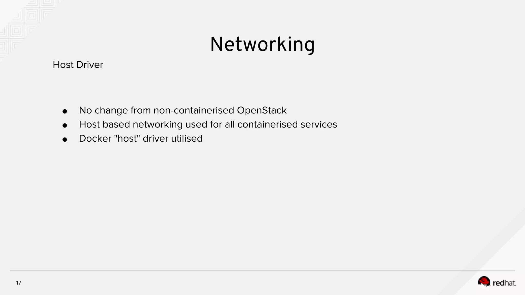 17
Networking
● No change from non-containerised OpenStack
● Host based networking used for all containerised services
● Docker "host" driver utilised
Host Driver
 