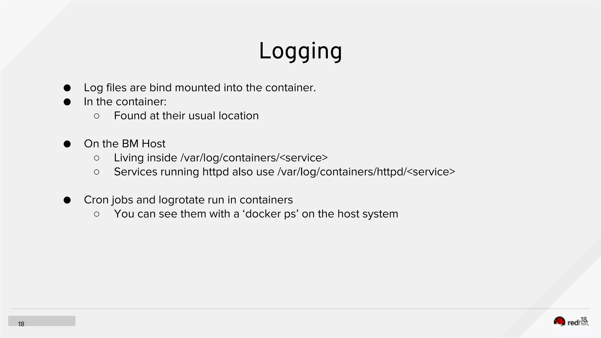 Logging
18
18
● Log files are bind mounted into the container.
● In the container:
○ Found at their usual location
● On the BM Host
○ Living inside /var/log/containers/<service>
○ Services running httpd also use /var/log/containers/httpd/<service>
● Cron jobs and logrotate run in containers
○ You can see them with a ‘docker ps’ on the host system
 