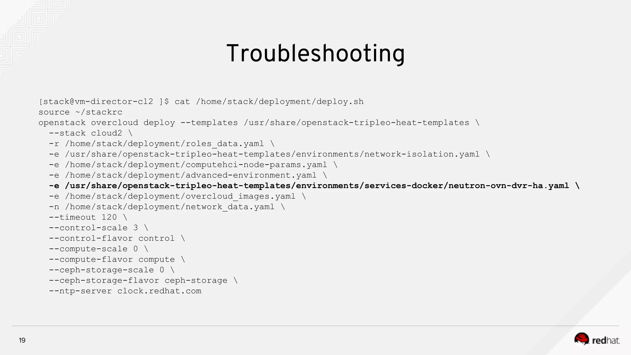 19
[stack@vm-director-cl2 ]$ cat /home/stack/deployment/deploy.sh
source ~/stackrc
openstack overcloud deploy --templates /usr/share/openstack-tripleo-heat-templates 
--stack cloud2 
-r /home/stack/deployment/roles_data.yaml 
-e /usr/share/openstack-tripleo-heat-templates/environments/network-isolation.yaml 
-e /home/stack/deployment/computehci-node-params.yaml 
-e /home/stack/deployment/advanced-environment.yaml 
-e /usr/share/openstack-tripleo-heat-templates/environments/services-docker/neutron-ovn-dvr-ha.yaml 
-e /home/stack/deployment/overcloud_images.yaml 
-n /home/stack/deployment/network_data.yaml 
--timeout 120 
--control-scale 3 
--control-flavor control 
--compute-scale 0 
--compute-flavor compute 
--ceph-storage-scale 0 
--ceph-storage-flavor ceph-storage 
--ntp-server clock.redhat.com
Troubleshooting
 