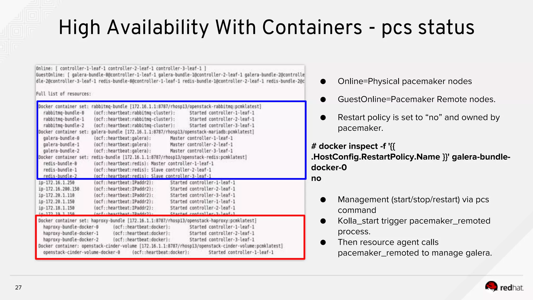 27
High Availability With Containers - pcs status
● Online=Physical pacemaker nodes
● GuestOnline=Pacemaker Remote nodes.
● Restart policy is set to “no” and owned by
pacemaker.
# docker inspect -f '{{
.HostConfig.RestartPolicy.Name }}' galera-bundle-
docker-0
no
● Management (start/stop/restart) via pcs
command
● Kolla_start trigger pacemaker_remoted
process.
● Then resource agent calls
pacemaker_remoted to manage galera.
 