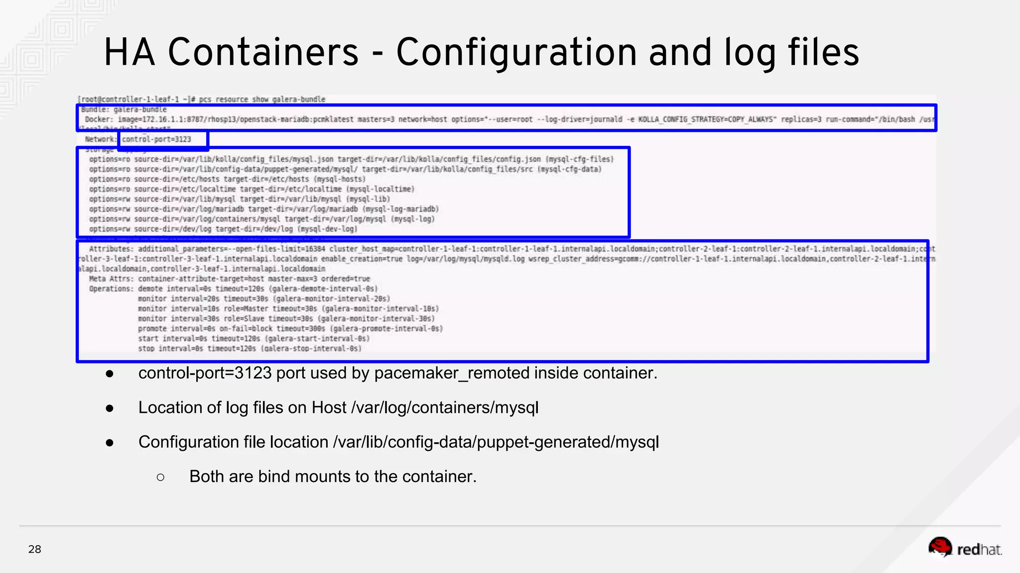28
HA Containers - Configuration and log files
● control-port=3123 port used by pacemaker_remoted inside container.
● Location of log files on Host /var/log/containers/mysql
● Configuration file location /var/lib/config-data/puppet-generated/mysql
○ Both are bind mounts to the container.
 