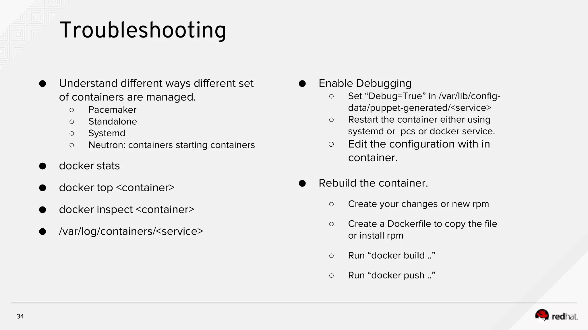 34
Troubleshooting
● Understand different ways different set
of containers are managed.
○ Pacemaker
○ Standalone
○ Systemd
○ Neutron: containers starting containers
● docker stats
● docker top <container>
● docker inspect <container>
● /var/log/containers/<service>
● Enable Debugging
○ Set “Debug=True” in /var/lib/config-
data/puppet-generated/<service>
○ Restart the container either using
systemd or pcs or docker service.
○ Edit the configuration with in
container.
● Rebuild the container.
○ Create your changes or new rpm
○ Create a Dockerfile to copy the file
or install rpm
○ Run “docker build ..”
○ Run “docker push ..”
 