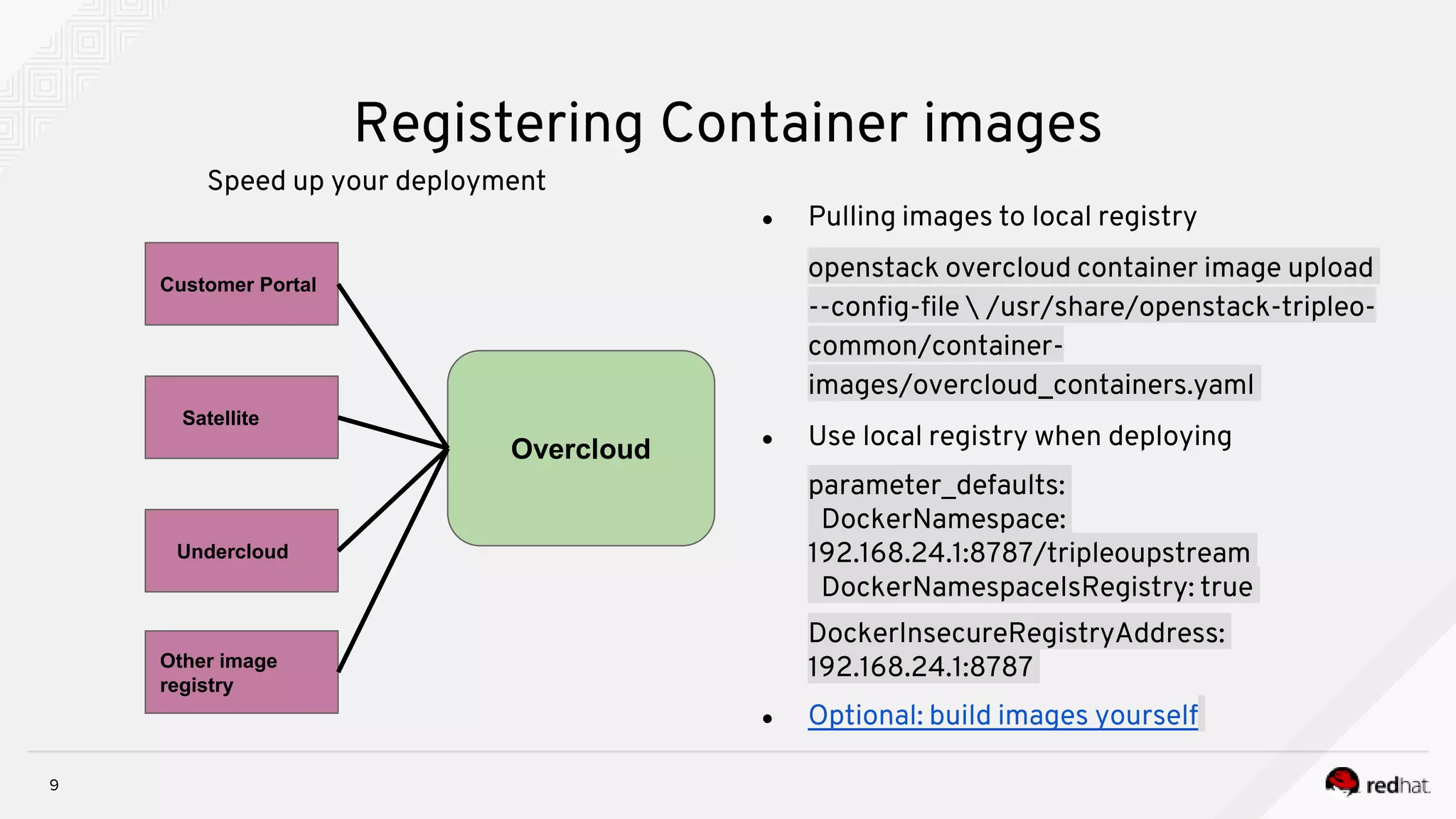 9
Registering Container images
Speed up your deployment
● Pulling images to local registry
openstack overcloud container image upload
--config-file  /usr/share/openstack-tripleo-
common/container-
images/overcloud_containers.yaml
● Use local registry when deploying
parameter_defaults:
DockerNamespace:
192.168.24.1:8787/tripleoupstream
DockerNamespaceIsRegistry: true
DockerInsecureRegistryAddress:
192.168.24.1:8787
● Optional: build images yourself
Customer Portal
Satellite
Undercloud
Other image
registry
Overcloud
 