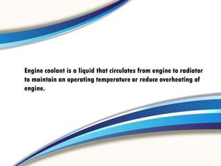Engine coolant is a liquid that circulates from engine to radiator
to maintain an operating temperature or reduce overheating of
engine.