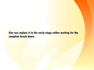 One can replace it in the early stage rather waiting for the
complete break down.