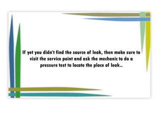 If yet you didn’t find the source of leak, then make sure to
visit the service point and ask the mechanic to do a
pressure test to locate the place of leak..