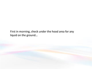 First in morning, check under the hood area for any
liquid on the ground…