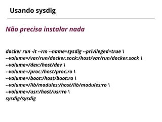 Usando sysdig
Não precisa instalar nada
docker run -it --rm --name=sysdig --privileged=true 
--volume=/var/run/docker.sock:/host/var/run/docker.sock 
--volume=/dev:/host/dev 
--volume=/proc:/host/proc:ro 
--volume=/boot:/host/boot:ro 
--volume=/lib/modules:/host/lib/modules:ro 
--volume=/usr:/host/usr:ro 
sysdig/sysdig
 