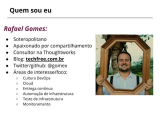 Quem sou eu
Rafael Gomes:
● Soteropolitano
● Apaixonado por compartilhamento
● Consultor na Thoughtworks
● Blog: techfree.com.br
● Twitter/github: @gomex
● Áreas de interesse/foco:
○ Cultura DevOps
○ Cloud
○ Entrega contínua
○ Automação de infraestrutura
○ Teste de infraestrutura
○ Monitoramento
 