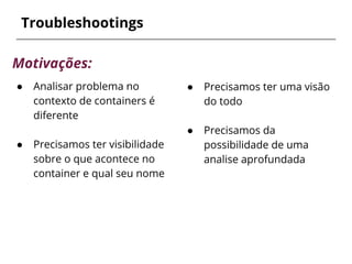● Precisamos ter uma visão
do todo
● Precisamos da
possibilidade de uma
analise aprofundada
Troubleshootings
Motivações:
● Analisar problema no
contexto de containers é
diferente
● Precisamos ter visibilidade
sobre o que acontece no
container e qual seu nome
 