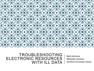 TROUBLESHOOTING
ELECTRONIC RESOURCES
WITH ILL DATA
Beth Ashmore
Metadata Librarian
Samford University Library
 