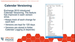 Troubleshooting Exchange ActiveSync Devices | Ingo Gegenwarth | 09:15 – 10:30 June 21, 2017
Calendar Versioning
Exchange 2010 introduced
Calendar Versioning. The feature
has improved in each version
since.
• Keeps track of each change for
each item
• Versions are kept for 120 days
• Versions are stored in folder
Calendar Logging (it depends)
 