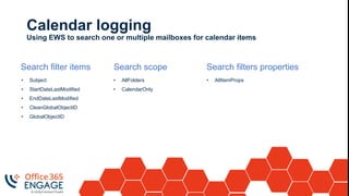 Calendar logging
Using EWS to search one or multiple mailboxes for calendar items
Search filter items
• Subject
• StartDateLastModified
• EndDateLastModified
• CleanGlobalObjectID
• GlobalObjectID
Search scope
• AllFolders
• CalendarOnly
Search filters properties
• AllItemProps
 