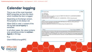 Troubleshooting Exchange ActiveSync Devices | Ingo Gegenwarth | 09:15 – 10:30 June 21, 2017
Calendar logging
This is one of the most important
MAPI properties as here the client,
which modified the item is logged.
Depending on Exchange version,
this property is not always set.
When EAS is used, a subset of the
IIS log field cs-uri-query is
extracted.
In all other cases, the value contains
only something similar to cs(User-
Agent) in IIS logs.
E.g.:
Client=MSExchangeRPC
 