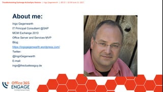 Troubleshooting Exchange ActiveSync Devices | Ingo Gegenwarth | 09:15 – 10:30 June 21, 2017
About me:
Ingo Gegenwarth
IT Principal Consultant @SAP
MCM Exchange 2010
Office Server and Services MVP
Blog:
https://ingogegenwarth.wordpress.com/
Twitter:
@IngoGegenwarth
E-mail:
ingo@thecluelessguy.de
 