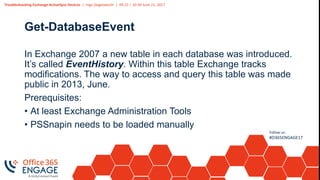 Troubleshooting Exchange ActiveSync Devices | Ingo Gegenwarth | 09:15 – 10:30 June 21, 2017
Follow us:
#O365ENGAGE17
Get-DatabaseEvent
In Exchange 2007 a new table in each database was introduced.
It’s called EventHistory. Within this table Exchange tracks
modifications. The way to access and query this table was made
public in 2013, June.
Prerequisites:
• At least Exchange Administration Tools
• PSSnapin needs to be loaded manually
 