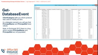 Troubleshooting Exchange ActiveSync Devices | Ingo Gegenwarth | 09:15 – 10:30 June 21, 2017
Get-
DatabaseEvent
ClientCategory tells you which protocol
was used to modify an item.
In a delegate scenario you will see that
PrincipalName and PrincipalSid have
values.
Note: In Exchange 2013 there is a bug,
which causes PrincipalName and
PrincipalSid are not populated.
 