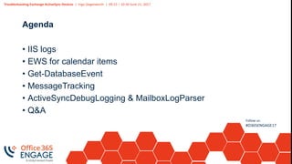 Troubleshooting Exchange ActiveSync Devices | Ingo Gegenwarth | 09:15 – 10:30 June 21, 2017
Follow us:
#O365ENGAGE17
Agenda
• IIS logs
• EWS for calendar items
• Get-DatabaseEvent
• MessageTracking
• ActiveSyncDebugLogging & MailboxLogParser
• Q&A
 