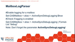 Troubleshooting Exchange ActiveSync Devices | Ingo Gegenwarth | 09:15 – 10:30 June 21, 2017
Follow us:
#O365ENGAGE17
MailboxLogParser
#Enable logging for a mailbox
Set-CASMailbox < alias > -ActiveSyncDebugLogging:$true
#Check if logging is enabled
Get-CASMailbox < alias > -ActiveSyncDebugLogging | Format-
List *debug*
Note: Don’t forget the parameter ActiveSyncDebugLogging!
 