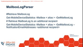 Troubleshooting Exchange ActiveSync Devices | Ingo Gegenwarth | 09:15 – 10:30 June 21, 2017
Follow us:
#O365ENGAGE17
MailboxLogParser
#Retrieve MailboxLog
Get-MobileDeviceStatistics -Mailbox < alias > -GetMailboxLog
# Retrieve MailboxLog to an additional recipient
Get-MobileDeviceStatistics -Mailbox < alias > -GetMailboxLog –
NotificationEmailAddresses <additional recipient>
 