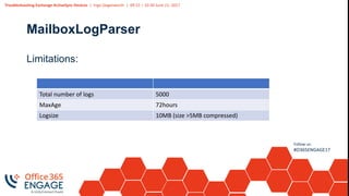 Troubleshooting Exchange ActiveSync Devices | Ingo Gegenwarth | 09:15 – 10:30 June 21, 2017
Follow us:
#O365ENGAGE17
MailboxLogParser
Limitations:
Total number of logs 5000
MaxAge 72hours
Logsize 10MB (size >5MB compressed)
 