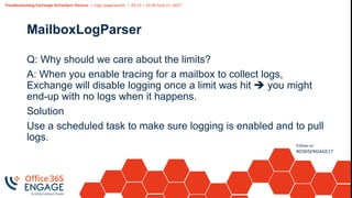 Troubleshooting Exchange ActiveSync Devices | Ingo Gegenwarth | 09:15 – 10:30 June 21, 2017
Follow us:
#O365ENGAGE17
MailboxLogParser
Q: Why should we care about the limits?
A: When you enable tracing for a mailbox to collect logs,
Exchange will disable logging once a limit was hit  you might
end-up with no logs when it happens.
Solution
Use a scheduled task to make sure logging is enabled and to pull
logs.
 