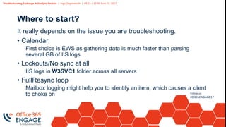 Troubleshooting Exchange ActiveSync Devices | Ingo Gegenwarth | 09:15 – 10:30 June 21, 2017
Follow us:
#O365ENGAGE17
Where to start?
It really depends on the issue you are troubleshooting.
• Calendar
First choice is EWS as gathering data is much faster than parsing
several GB of IIS logs
• Lockouts/No sync at all
IIS logs in W3SVC1 folder across all servers
• FullResync loop
Mailbox logging might help you to identify an item, which causes a client
to choke on
 
